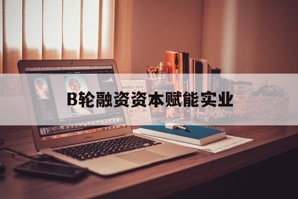 喀什市B轮融资资本赋能实业(b轮融资公司值得工作吗)
