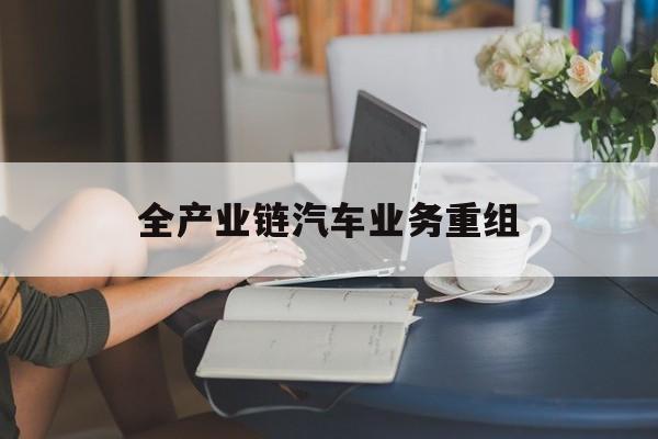 喀什市全产业链汽车业务重组(全产业链汽车业务重组的意义)